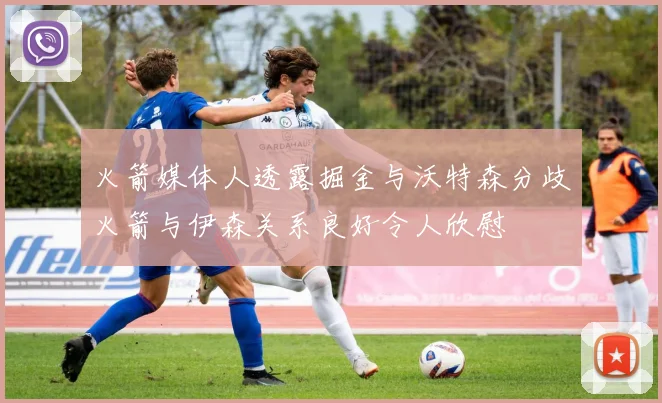 火箭媒体人透露掘金与沃特森分歧火箭与伊森关系良好令人欣慰