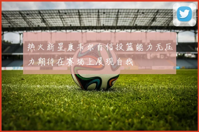 热火新星康韦尔自信投篮能力无压力期待在赛场上展现自我