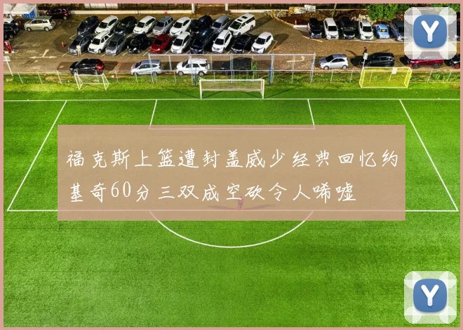 福克斯上篮遭封盖威少经典回忆约基奇60分三双成空砍令人唏嘘