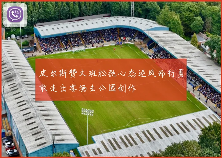 皮尔斯赞文班松弛心态逆风而行勇敢走出客场去公园创作