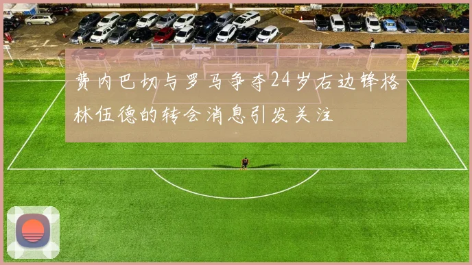 费内巴切与罗马争夺24岁右边锋格林伍德的转会消息引发关注