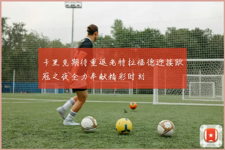 卡里克期待重返老特拉福德迎接欧冠之夜全力奉献精彩时刻