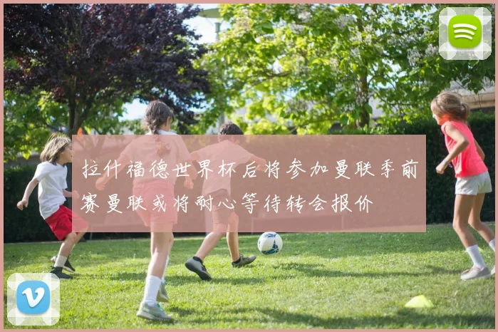 拉什福德世界杯后将参加曼联季前赛曼联或将耐心等待转会报价