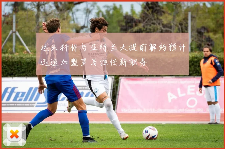达米科将与亚特兰大提前解约预计迅速加盟罗马担任新职务