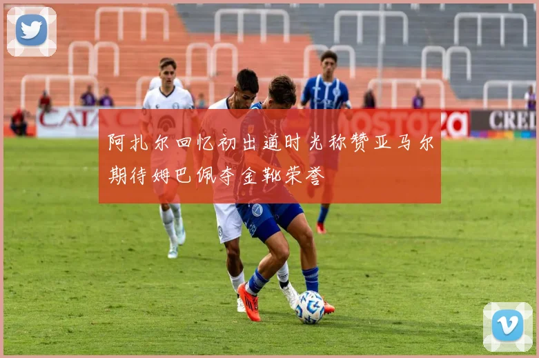 阿扎尔回忆初出道时光称赞亚马尔期待姆巴佩夺金靴荣誉