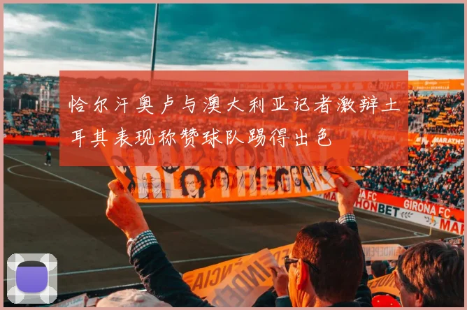 恰尔汗奥卢与澳大利亚记者激辩土耳其表现称赞球队踢得出色