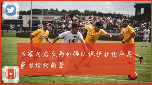 活塞考虑交易补强以保护杜伦和奥萨尔续约前景