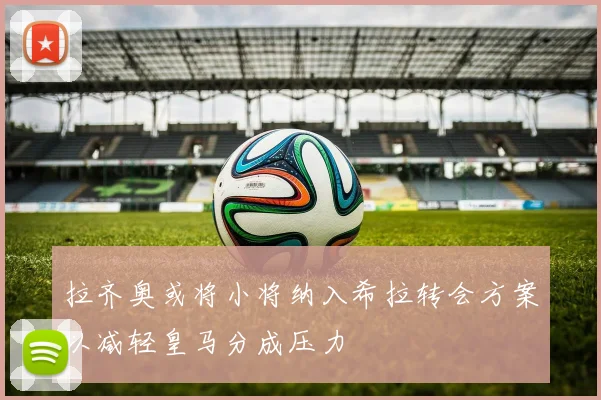 拉齐奥或将小将纳入希拉转会方案以减轻皇马分成压力