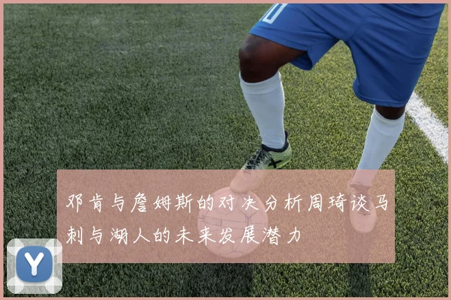 邓肯与詹姆斯的对决分析周琦谈马刺与湖人的未来发展潜力